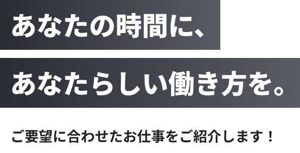 あなたの時間に、あなたらしい働き方を。ご要望に合わせたお仕事をご紹介します！