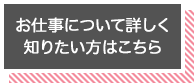 お仕事について詳しく知りたいかたはこちら!